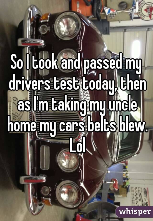 So I took and passed my drivers test today, then as I'm taking my uncle home my cars belts blew. Lol