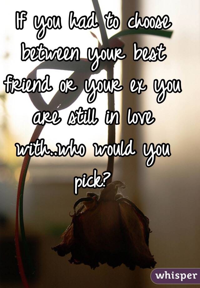 If you had to choose between your best friend or your ex you are still in love with..who would you pick?