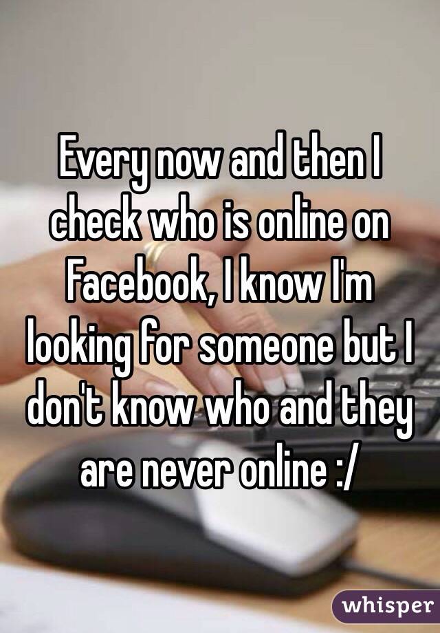 Every now and then I check who is online on Facebook, I know I'm looking for someone but I don't know who and they are never online :/