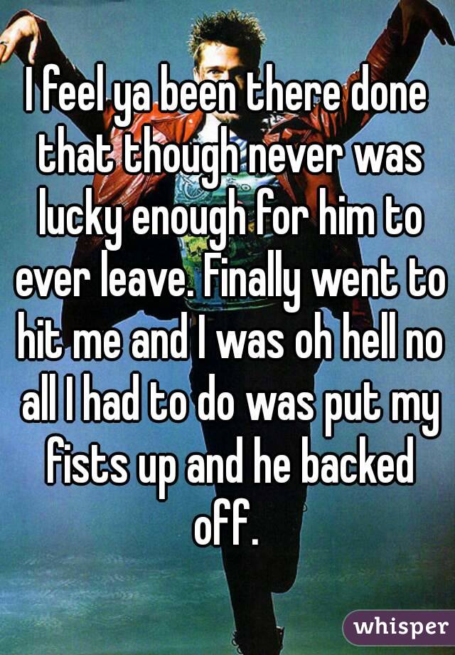 I feel ya been there done that though never was lucky enough for him to ever leave. Finally went to hit me and I was oh hell no all I had to do was put my fists up and he backed off. 