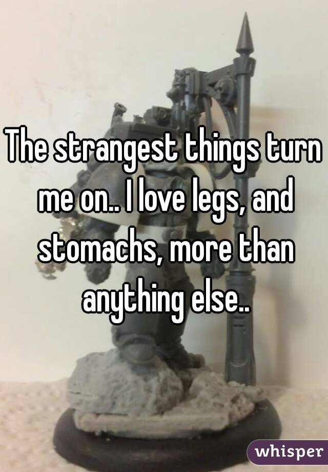 The strangest things turn me on.. I love legs, and stomachs, more than anything else..