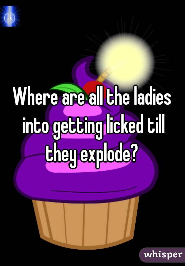 Where are all the ladies into getting licked till they explode? 