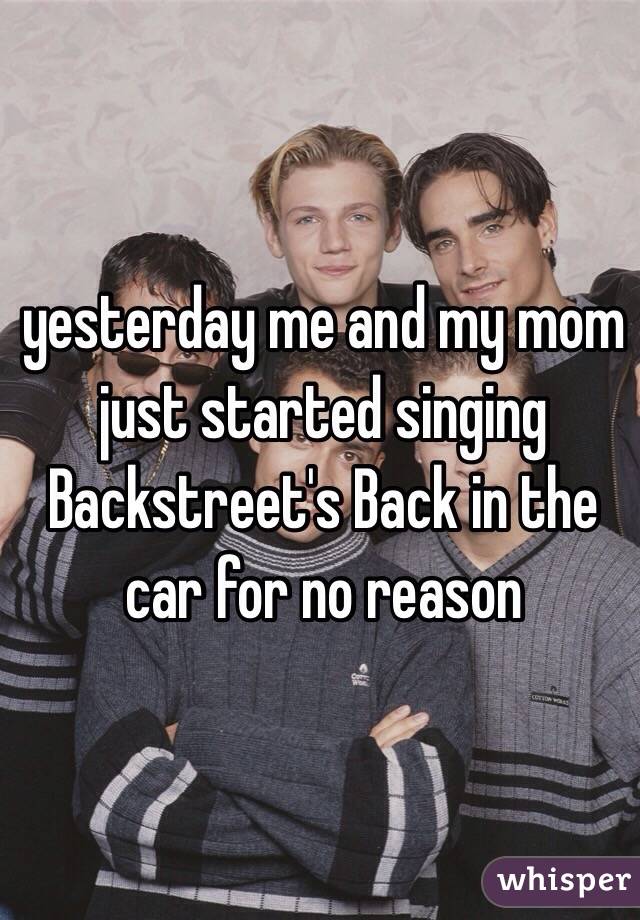 yesterday me and my mom just started singing Backstreet's Back in the car for no reason