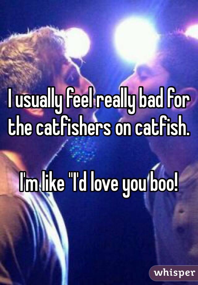 I usually feel really bad for the catfishers on catfish. 

I'm like "I'd love you boo!