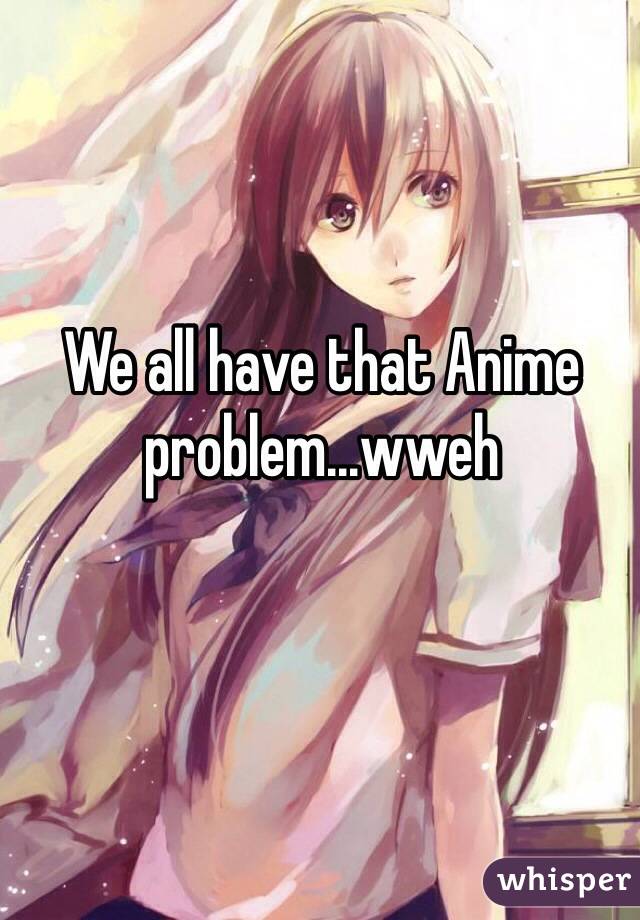 We all have that Anime problem...wweh