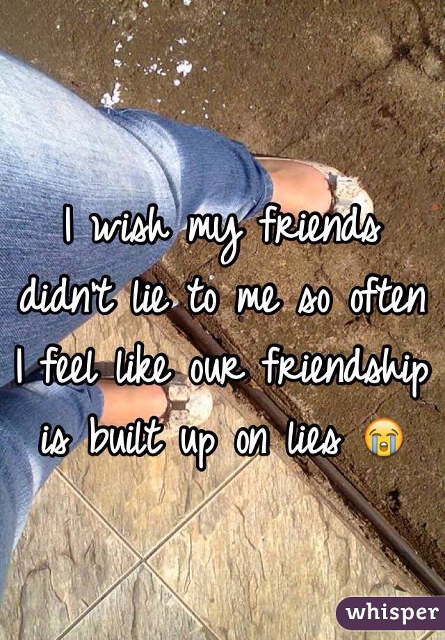 I wish my friends didn't lie to me so often I feel like our friendship is built up on lies 😭