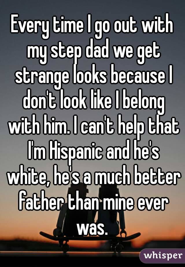 Every time I go out with my step dad we get strange looks because I don't look like I belong with him. I can't help that I'm Hispanic and he's white, he's a much better father than mine ever was. 