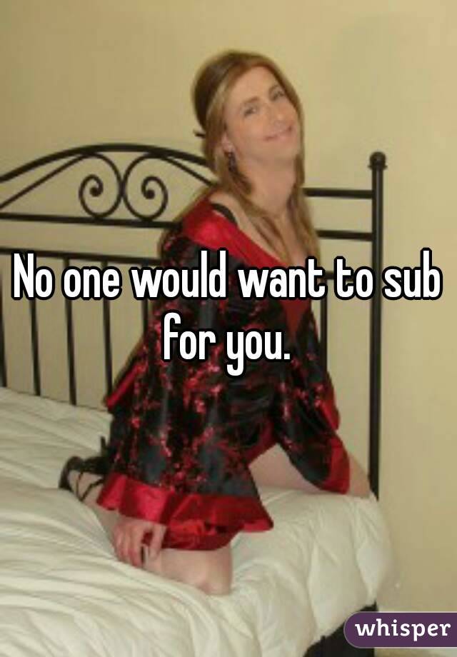 No one would want to sub for you. 