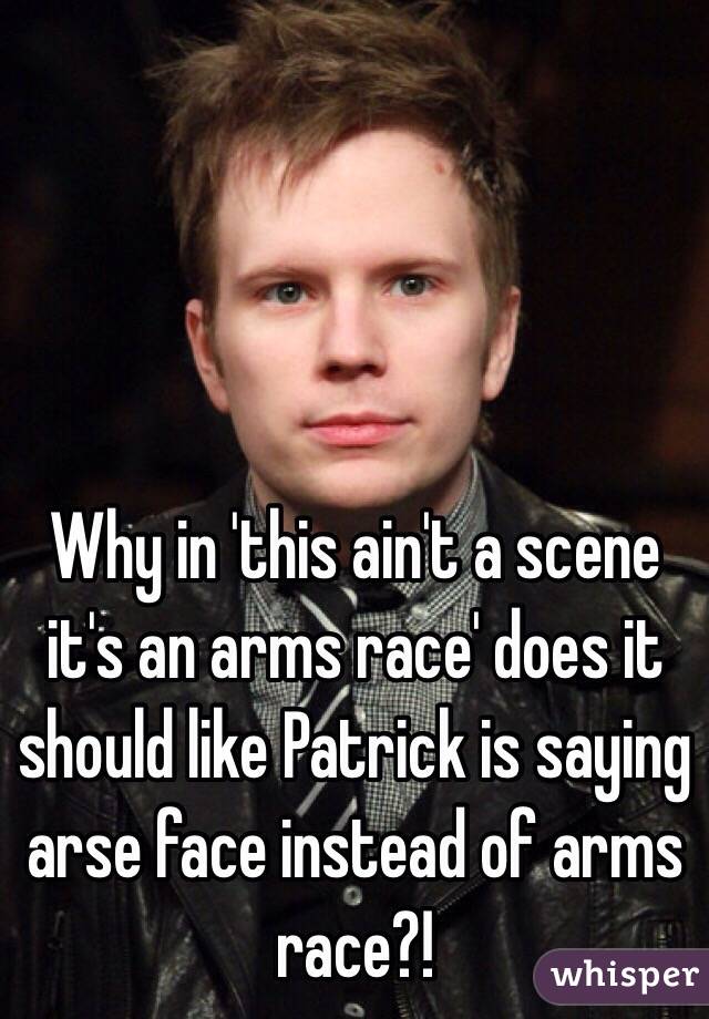 Why in 'this ain't a scene it's an arms race' does it should like Patrick is saying arse face instead of arms race?!