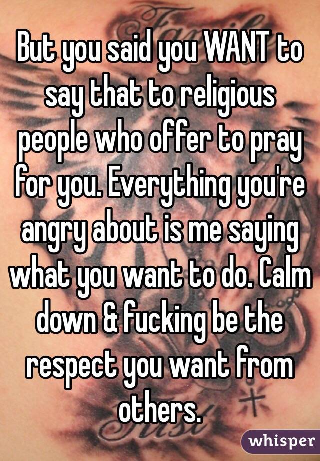 But you said you WANT to say that to religious people who offer to pray for you. Everything you're angry about is me saying what you want to do. Calm down & fucking be the respect you want from others. 