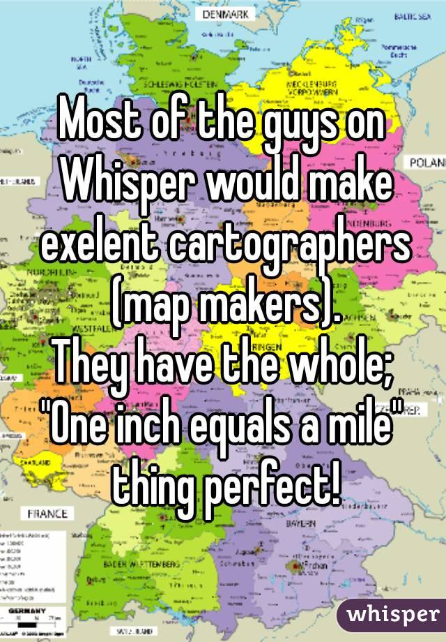 Most of the guys on Whisper would make exelent cartographers
 (map makers).
They have the whole;
"One inch equals a mile" thing perfect!