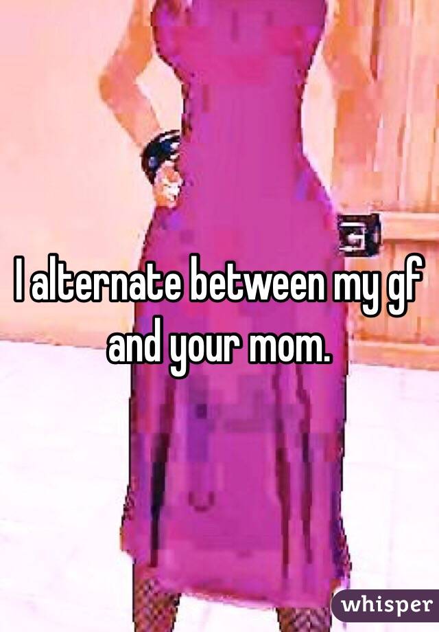 I alternate between my gf and your mom. 
