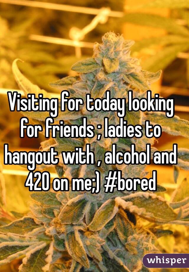 Visiting for today looking for friends ; ladies to hangout with , alcohol and 420 on me;) #bored