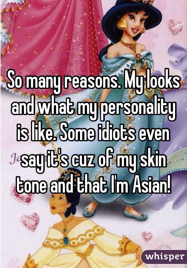 So many reasons. My looks and what my personality is like. Some idiots even say it's cuz of my skin tone and that I'm Asian! 