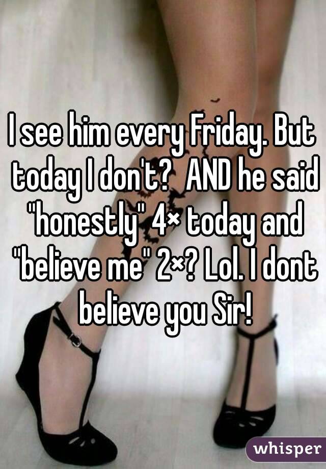 I see him every Friday. But today I don't?  AND he said "honestly" 4× today and "believe me" 2×? Lol. I dont believe you Sir!