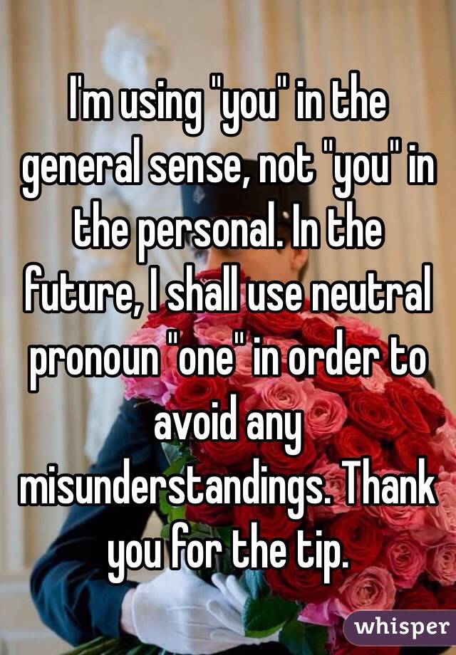 I'm using "you" in the general sense, not "you" in the personal. In the future, I shall use neutral pronoun "one" in order to avoid any misunderstandings. Thank you for the tip.