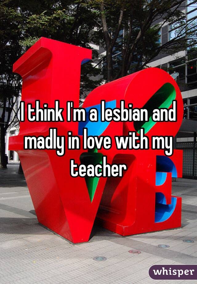 I think I'm a lesbian and madly in love with my teacher 