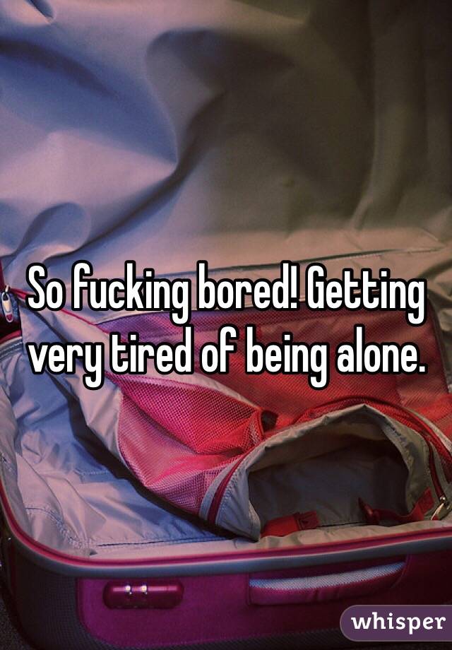So fucking bored! Getting very tired of being alone. 