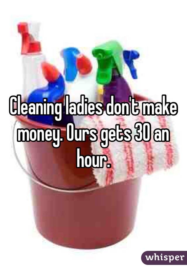 Cleaning ladies don't make money. Ours gets 30 an hour. 