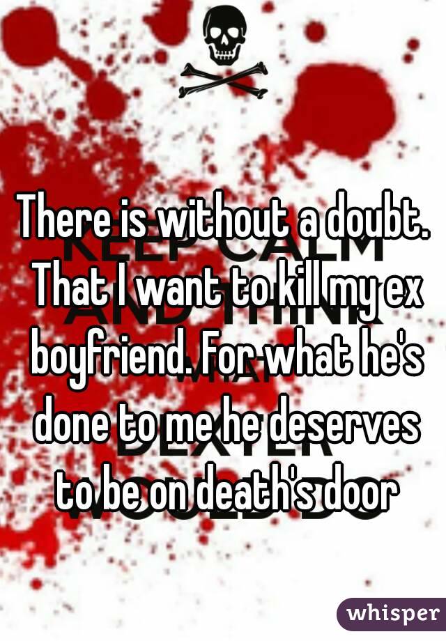 There is without a doubt. That I want to kill my ex boyfriend. For what he's done to me he deserves to be on death's door