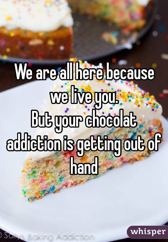 We are all here because we live you.
But your chocolat addiction is getting out of hand