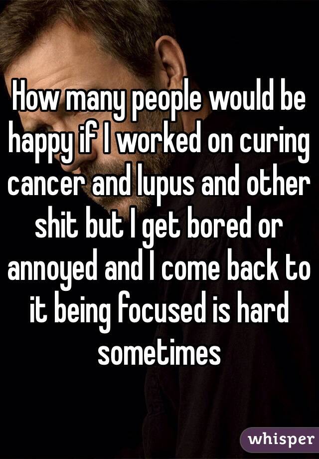 How many people would be happy if I worked on curing cancer and lupus and other shit but I get bored or annoyed and I come back to it being focused is hard sometimes 