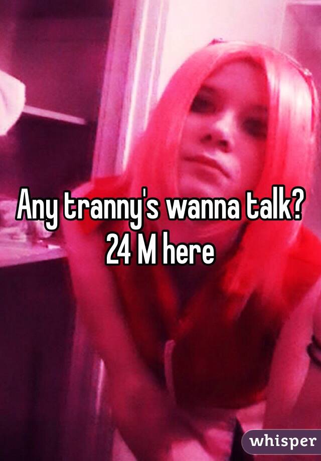 Any tranny's wanna talk? 24 M here