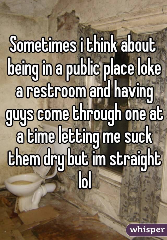 Sometimes i think about being in a public place loke a restroom and having guys come through one at a time letting me suck them dry but im straight lol