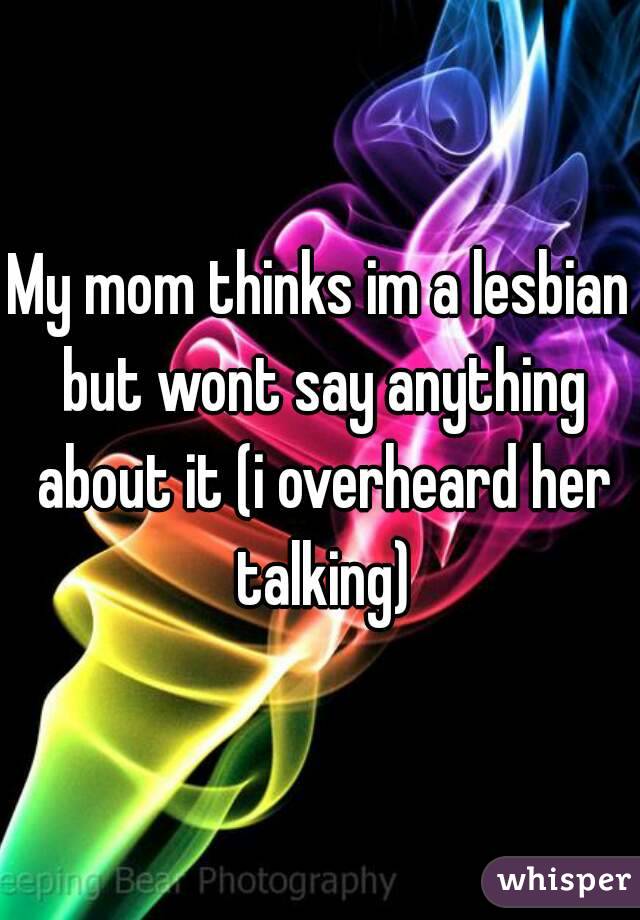 My mom thinks im a lesbian but wont say anything about it (i overheard her talking)