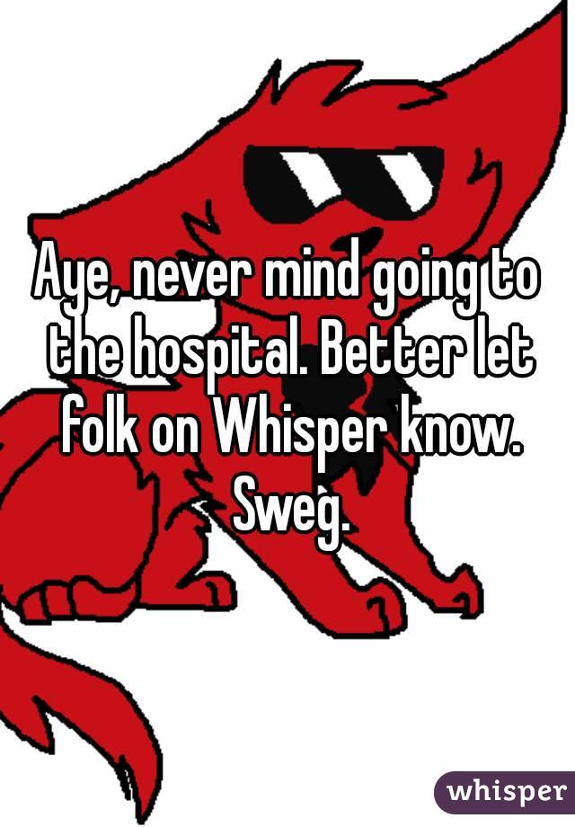 Aye, never mind going to the hospital. Better let folk on Whisper know. Sweg.