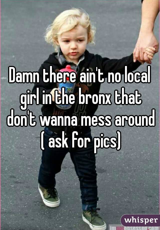 Damn there ain't no local girl in the bronx that don't wanna mess around ( ask for pics)
