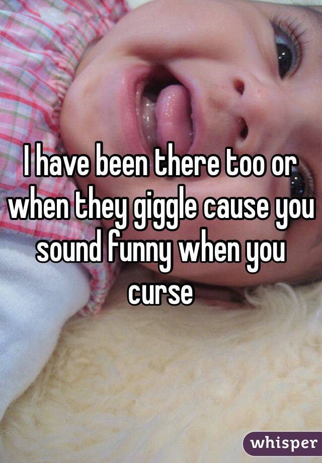 I have been there too or when they giggle cause you sound funny when you curse 