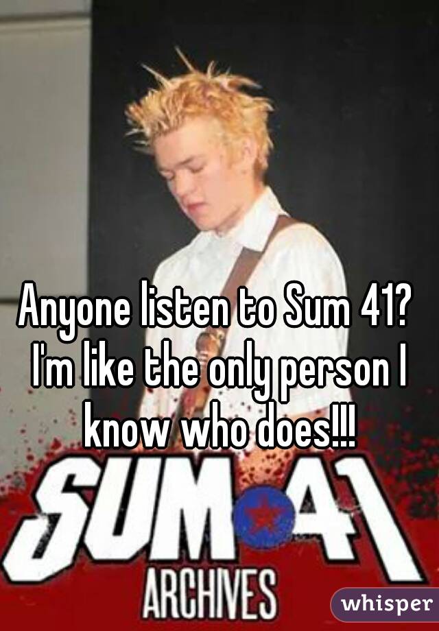 Anyone listen to Sum 41? I'm like the only person I know who does!!!