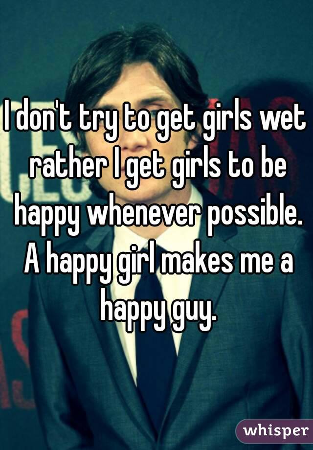 I don't try to get girls wet rather I get girls to be happy whenever possible. A happy girl makes me a happy guy.