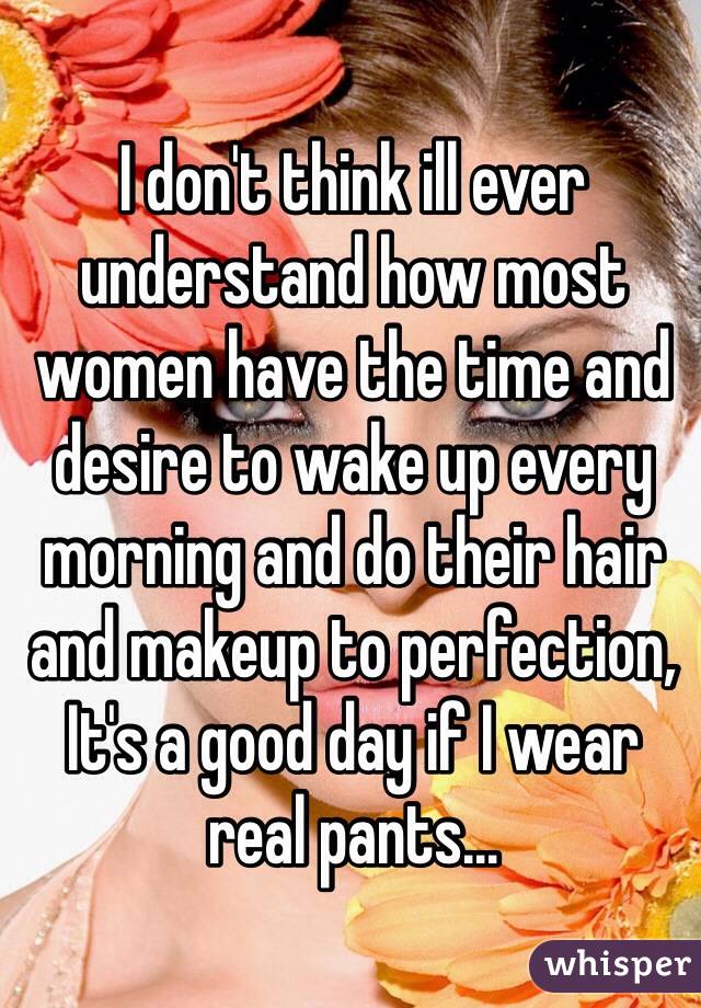 I don't think ill ever understand how most women have the time and desire to wake up every morning and do their hair and makeup to perfection,
It's a good day if I wear real pants...
