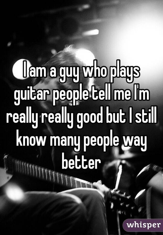 I am a guy who plays guitar people tell me I'm really really good but I still know many people way better