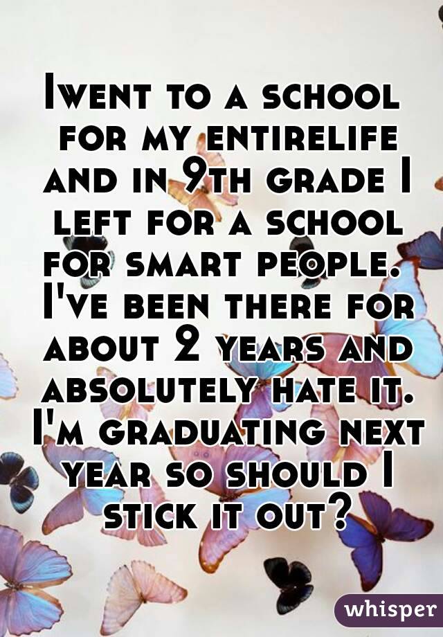 Iwent to a school for my entirelife and in 9th grade I left for a school for smart people.  I've been there for about 2 years and absolutely hate it. I'm graduating next year so should I stick it out?