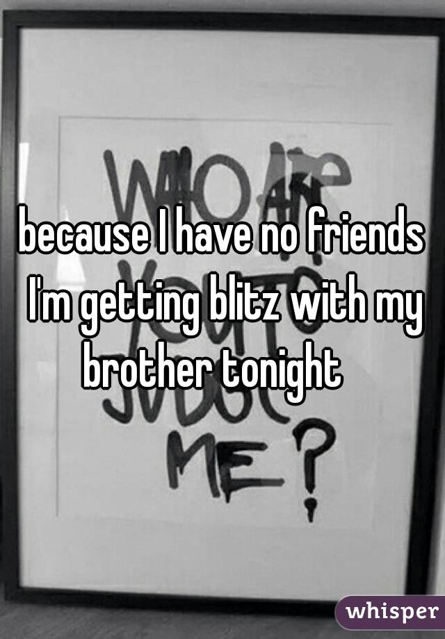 because I have no friends I'm getting blitz with my brother tonight   