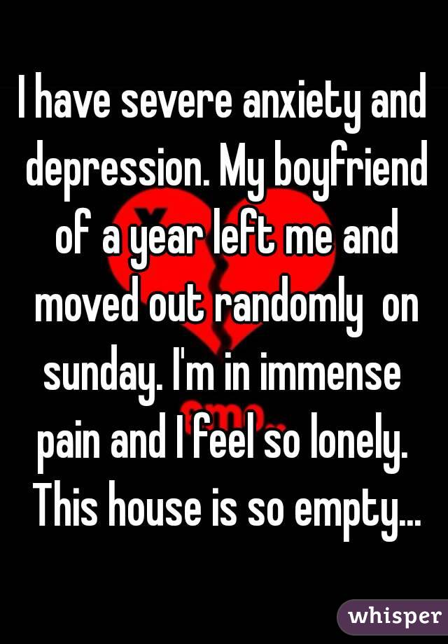 I have severe anxiety and depression. My boyfriend of a year left me and moved out randomly  on sunday. I'm in immense  pain and I feel so lonely.  This house is so empty...