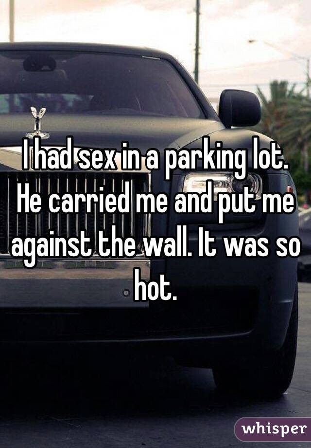 I had sex in a parking lot. He carried me and put me against the wall. It was so hot. 