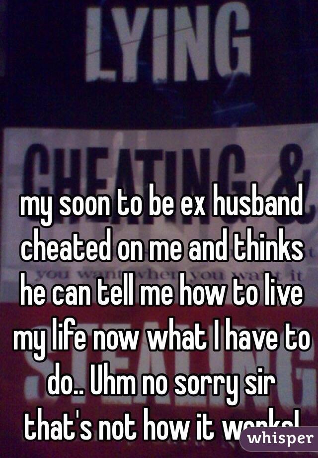 my soon to be ex husband cheated on me and thinks he can tell me how to live my life now what I have to do.. Uhm no sorry sir that's not how it works!