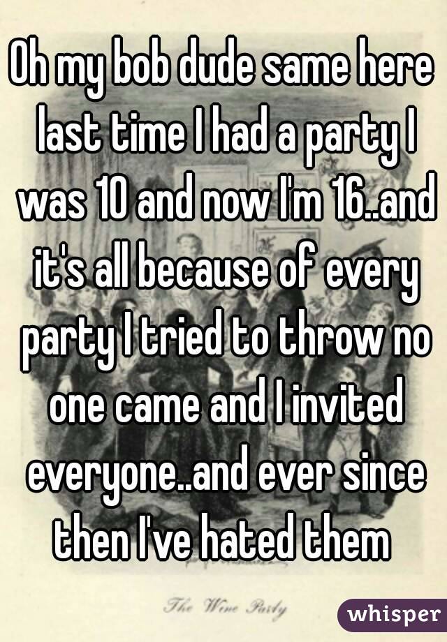 Oh my bob dude same here last time I had a party I was 10 and now I'm 16..and it's all because of every party I tried to throw no one came and I invited everyone..and ever since then I've hated them 