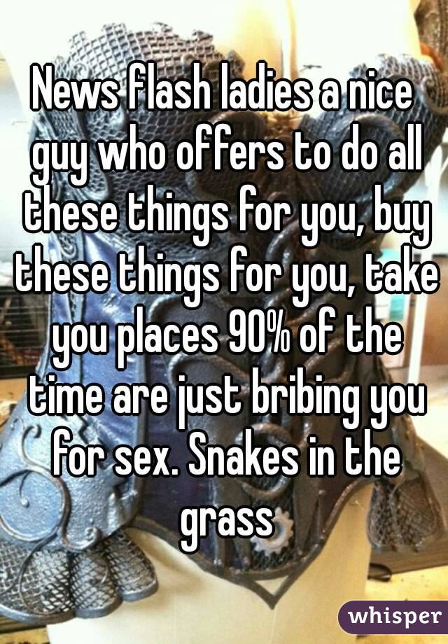 News flash ladies a nice guy who offers to do all these things for you, buy these things for you, take you places 90% of the time are just bribing you for sex. Snakes in the grass