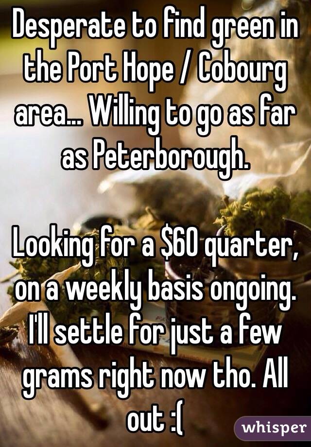 Desperate to find green in the Port Hope / Cobourg area... Willing to go as far as Peterborough.

Looking for a $60 quarter, on a weekly basis ongoing. I'll settle for just a few grams right now tho. All out :(