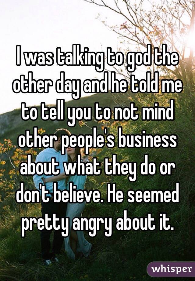 I was talking to god the other day and he told me to tell you to not mind other people's business about what they do or don't believe. He seemed pretty angry about it. 