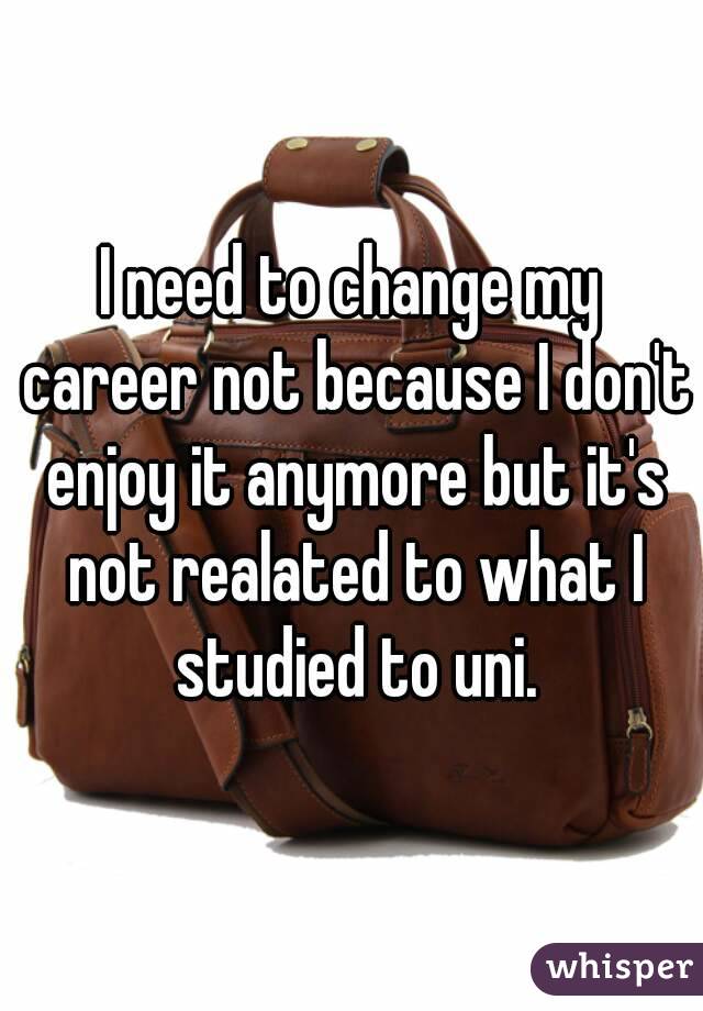 I need to change my career not because I don't enjoy it anymore but it's not realated to what I studied to uni.