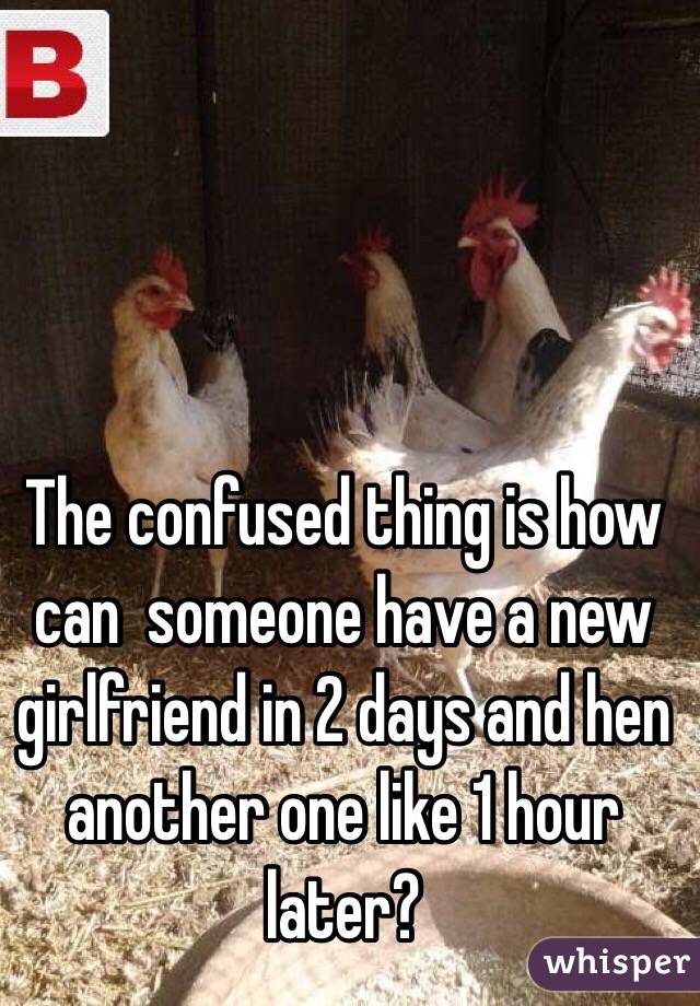 The confused thing is how can  someone have a new girlfriend in 2 days and hen another one like 1 hour later?