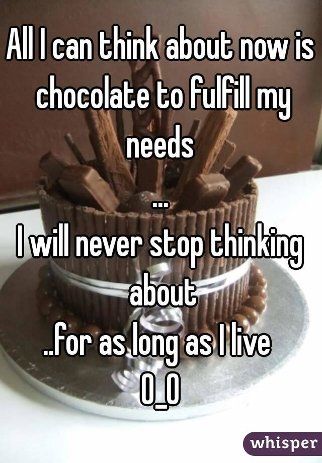 All I can think about now is chocolate to fulfill my needs 
...
I will never stop thinking about
..for as long as I live 
O_O