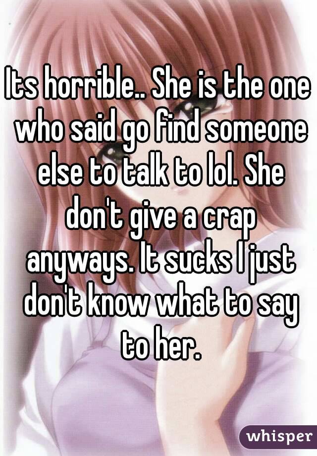 Its horrible.. She is the one who said go find someone else to talk to lol. She don't give a crap anyways. It sucks I just don't know what to say to her.