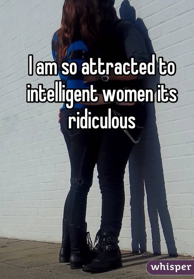 I am so attracted to intelligent women its ridiculous
